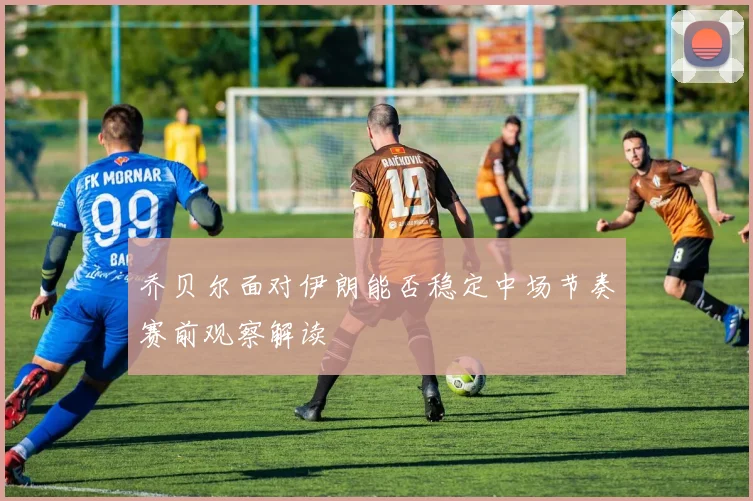 乔贝尔面对伊朗能否稳定中场节奏赛前观察解读
