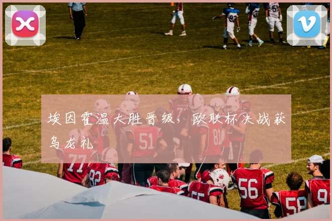 埃因霍温大胜晋级,欧联杯决战获乌龙礼