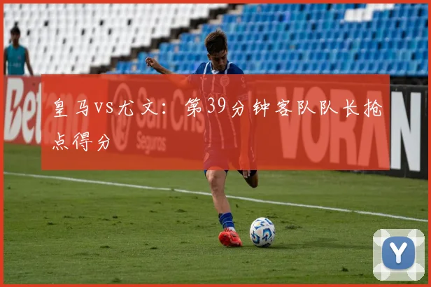 皇马vs尤文：第39分钟客队队长抢点得分