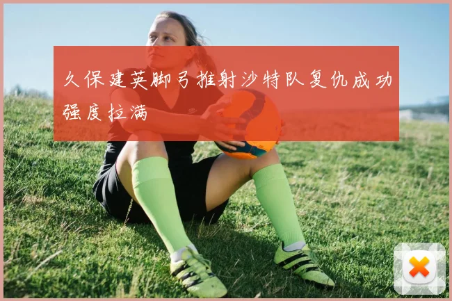 久保建英脚弓推射沙特队复仇成功强度拉满